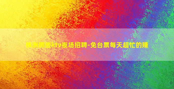 株洲哪些ktv夜场招聘-免台票每天超忙的赚